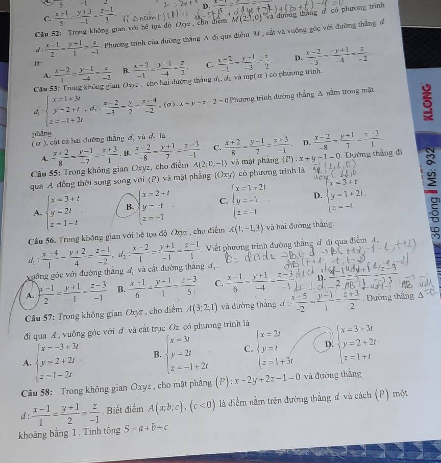 5 -1
C.  (x+1)/5 = (y+3)/-1 = (z-1)/3 .
D. frac x-1= y/4 =
Câu 52: Trong không gian với hệ tọa độ Oxyz , cho điểm M(2;1;0) và đường thắng đ có phương trình
d :  (x-1)/2 = (y+1)/1 = z/-1  Phương trình của đường thắng Δ đi qua điểm M , cắt và vuông góc với đường thắng đ
A.  (x-2)/1 = (y-1)/-4 = z/-2  B.  (x-2)/-1 = (y-1)/-4 = z/2 . C.  (x-2)/-1 = (y-1)/-3 = z/2 . D.  (x-2)/-3 = (-y+1)/-4 = z/-2 .
là
Câu 53: Trong không gian Oxyz , cho hai dường thắng đ₁, đị và mp(α ) có phương trình.
d_1:beginarrayl x=1+3t y=2+t,d_2: (x-2)/-3 = y/2 = (z-4)/-2 ,endarray. ,(alpha ):x+y-z-2=0 Phương trình đường thẳng A nằm trong mặt
6
phẳng
( α ), cắt cả hai đường thẳng d_1 và d_2la
A.  (x+2)/8 = (y-1)/-7 = (z+3)/1 . B.  (x-2)/-8 = (y+1)/7 = (z-3)/-1 . C.  (x+2)/8 = (y-1)/7 = (z+3)/-1 . D.  (x-2)/-8 = (y+1)/7 = (z-3)/1 .
* Câu 55: Trong không gian Oxyz, cho điểm A(2;0;-1) và mặt phẳng (P) : x+y-1=0. Đường thẳng đi
qua A đồng thời song song với (P) và mặt phẳng (Oxy) có phương trình là
A. beginarrayl x=3+t y=2t z=1-tendarray. B. beginarrayl x=2+t y=-t z=-1endarray. C. beginarrayl x=1+2t y=-1 z=-tendarray. . D. beginarrayl x=3+t y=1+2t. z=-tendarray.
Câu 56. Trong không gian với hệ tọa độ Oxyz , cho điểm A(1;-1;3) và hai đường thẳng:
d_1: (x-4)/1 = (y+2)/4 = (z-1)/-2 ,d_2: (x-2)/1 = (y+1)/-1 = (z-1)/1 . Viết phương trình đường thẳng đ đi qua điểm A,
xuông góc với đường thắng d_1 và cắt đường thắng d_2.
D.
A.  (x-1)/2 = (y+1)/-1 = (z-3)/-1  B.  (x-1)/6 = (y+1)/1 = (z-3)/5  C.  (x-1)/6 = (y+1)/-4 = (z-3)/-1   ((x-1)(x+1))/2 = ((x-3))/2 = ((x-3))/2 
Cầu 57: Trong không gian Oxyz , cho điểm A(3;2;1) và đường thẳng d :  (x-5)/-2 = (y-1)/1 = (z+3)/2 . Đường thắng △
đi qua A, vuông góc với d và cắt trục Oz có phương trình là
A. beginarrayl x=-3+3t y=2+2t z=1-2tendarray.
B. beginarrayl x=3t y=2t z=-1+2tendarray. . C. beginarrayl x=2t y=t z=1+3tendarray. D. beginarrayl x=3+3t y=2+2t·  z=1+tendarray.
Câu 58: Trong không gian Oxyz , cho mặt phẳng (P) x-2y+2z-1=0 và đường thẳng
d :  (x-1)/1 = (y+1)/2 = z/-1 . Biết điểm A(a;b;c),(c<0) là điểm nằm trên đường thẳng đ và cách (P) một
khoảng bằng 1 . Tính tổng S=a+b+c