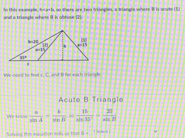 In this example, h , so there are two triangles, a triangle where B is acute (1)
and a triangle where B is obtuse (2).
We need to find c, C, and B for each triangle.
Acute B Triangle
We know  a/sin A = b/sin B ,so 15/sin 35° = 20/sin B 
Solving this equation tells us that B= [ Select ]