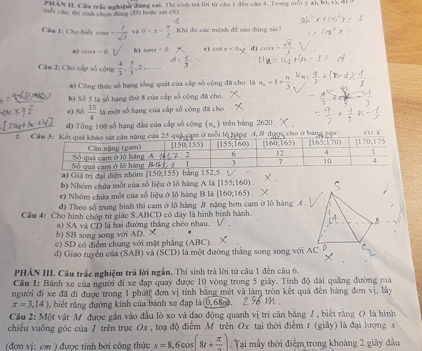 PHAN II. Câu trắc nghiệm đúng sai. Thí sinh trả lời từ cầu 1 đến câu 4. Trong mỗi ya),b),c),d)
mỗi câu, thí sinh chọn dùng (Đ) hoặc sai (S).
Câu 1: Cho biết sin x= 1/sqrt(3)  và 0 . Khi đó các mệnh đề sau đúng sai?
a) cos x>0.1 b) tan x<0. c) cot x<0, d) cos x= sqrt(6)/3 .
Câu 2: Cho cấp số cộng  4/3 , 5/3 ,2,...
a) Công thức số hạng tổng quát của cấp số cộng đã cho là u_n=1+ n/3 
b) Số 5 là số hạng thứ 8 của cấp số cộng đã cho.
c) Số  15/4  là một số hạng của cấp số cộng đã cho.
d) Tổng 100 số hạng đầu của cấp số cộng (u_n) trên bằng 2620 .
2 Cm ở mỗi lộ hàng A, B được cho ở bảng sau: A+2,5
a) Giá trị đại diện nhóm [150;155) bằng 152,5
b) Nhóm chứa mốt của số liệu ở lô hàng A là [155;160).
c) Nhóm chứa mốt của số liệu ở lô hàng B là [160;165).
d) Theo số trung bình thì cam ở lô hàng B nặng hơn cam ở lô hàng A .
Câu 4: Cho hình chóp tứ giác S.ABCD có đáy là hình bình hành.
a) SA và CD là hai đường thẳng chéo nhau.
b) SB song song với AD.
c) SD có điểm chung với mặt phẳng (ABC).
d) Giao tuyến của (SAB) và (SCD) là một đưởng thắng song song với 
PHẢN III. Câu trắc nghiệm trả lời ngắn. Thí sinh trả lời từ câu 1 đến câu 6.
Câu 1: Bánh xe của người đi xe đạp quay được 10 vòng trong 5 giây. Tính độ dài quãng đường mà
người đi xe đã đi được trong 1 phút( đơn vị tính bằng mét và làm tròn kết quả đến hàng đơn vị, lầy
π =3,14) , biết rằng đường kính của bánh xe đạp là 0,68m.
Câu 2: Một vật Mỹ được gắn vào đầu lò xo và dao động quanh vị trí cân bằng /, biết rằng O là hình
chiếu vuông góc của / trên trục Ox , toạ độ điểm M trên Ox tại thời điểm t (giây) là đại lượng s
(đơn vị: cm ) được tính bởi công thức s=8,6cos (8t+ π /2 ). Tại mấy thời điểm trong khoảng 2 giây đầu