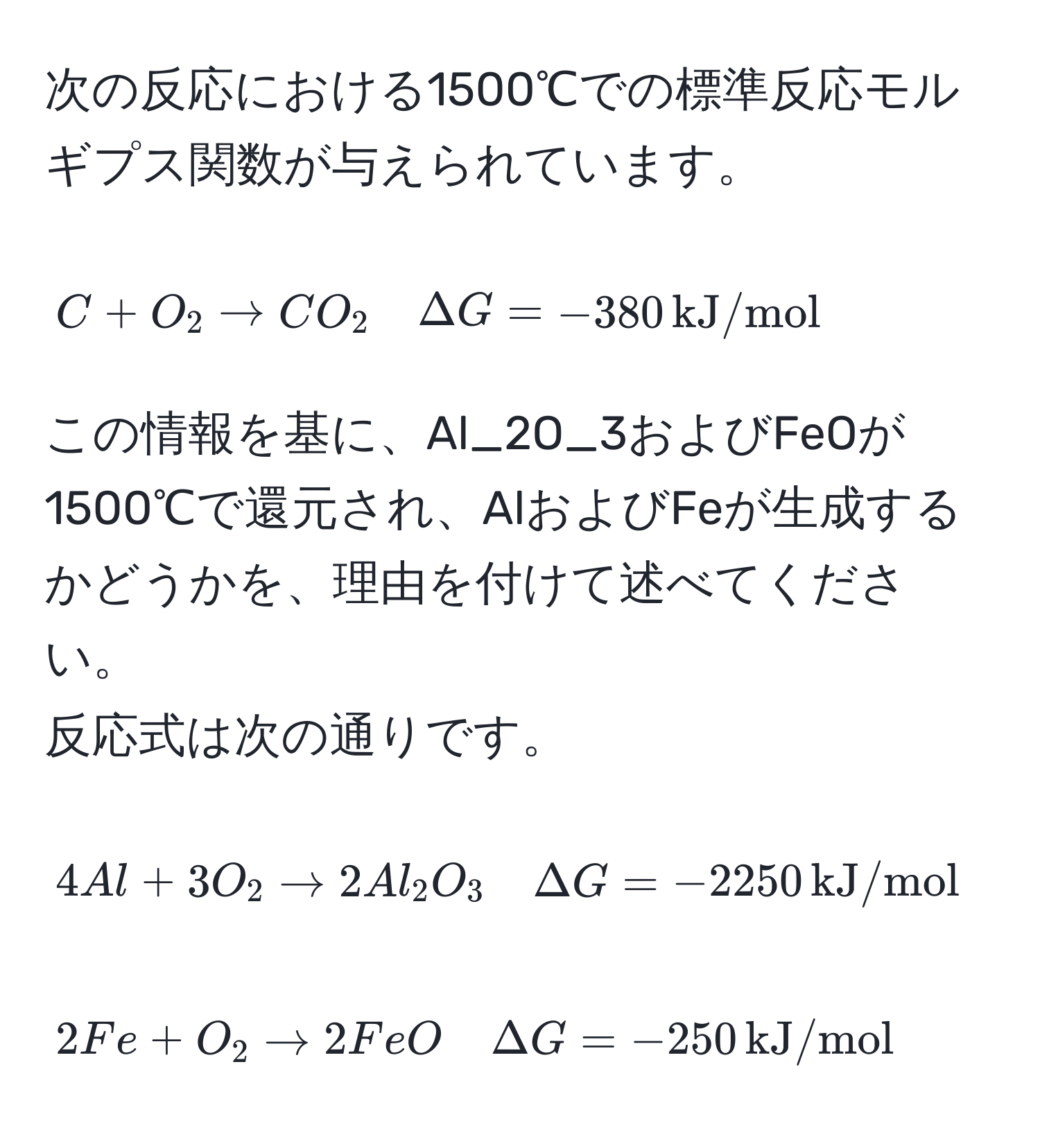 次の反応における1500℃での標準反応モルギプス関数が与えられています。  
[ C + O_2 arrow CO_2 quad ΔG = -380 , kJ/mol ]
この情報を基に、Al_2O_3およびFeOが1500℃で還元され、AlおよびFeが生成するかどうかを、理由を付けて述べてください。  
反応式は次の通りです。  
[ 4Al + 3O_2 arrow 2Al_2O_3 quad ΔG = -2250 , kJ/mol ]  
[ 2Fe + O_2 arrow 2FeO quad ΔG = -250 , kJ/mol ]