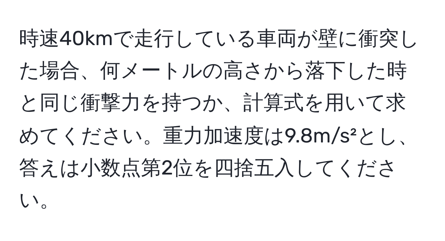 時速40kmで走行している車両が壁に衝突した場合、何メートルの高さから落下した時と同じ衝撃力を持つか、計算式を用いて求めてください。重力加速度は9.8m/s²とし、答えは小数点第2位を四捨五入してください。