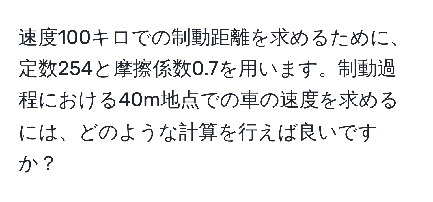 速度100キロでの制動距離を求めるために、定数254と摩擦係数0.7を用います。制動過程における40m地点での車の速度を求めるには、どのような計算を行えば良いですか？