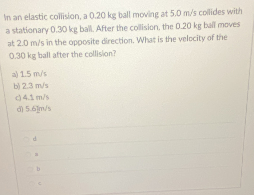 In an elastic collision, a 0.20 kg ball moving at 5.0 m/s collides with
a stationary 0.30 kg ball. After the collision, the 0.20 kg ball moves
at 2.0 m/s in the opposite direction. What is the velocity of the
0.30 kg ball after the collision?
a) 1.5 m/s
b) 2.3 m/s
c) 4.1 m/s
d) 5.6]m/s
d
a
b
C