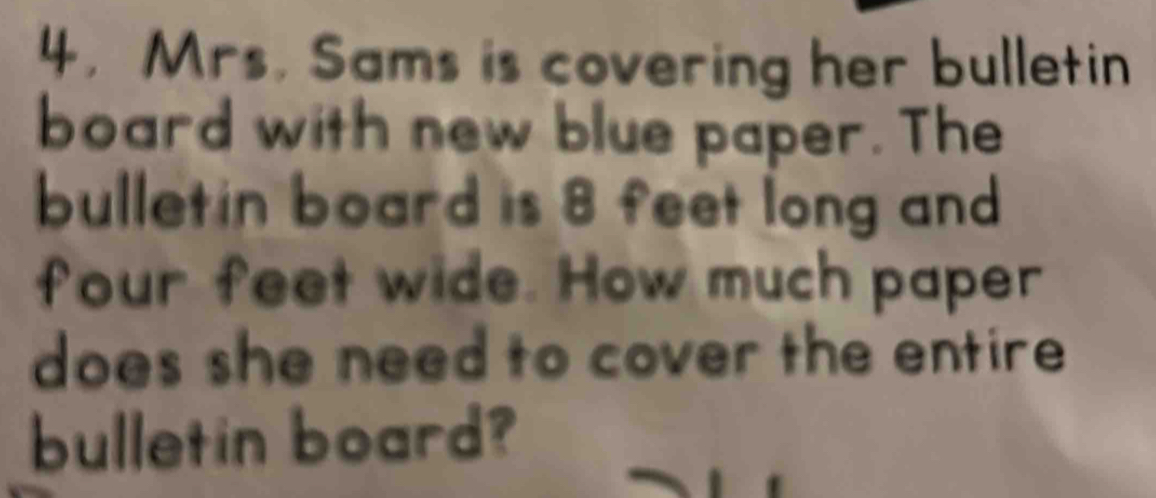 4, Mrs. Sams is covering her bulletin 
board with new blue paper. The 
bulletin board is 8 feet long and
four feet wide. How much paper 
does she need to cover the entire 
bulletin board?