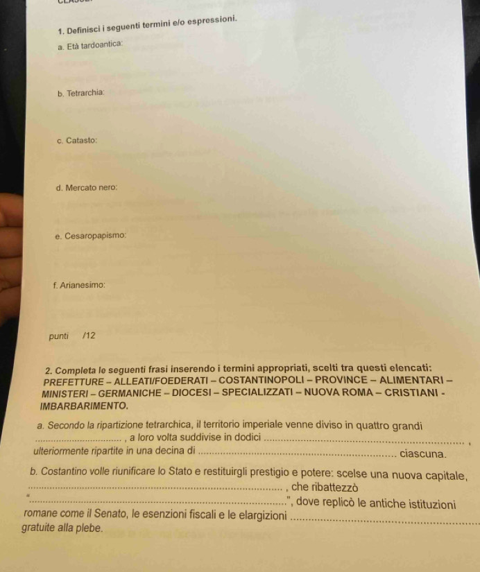 Definisci i seguenti termini e/o espressioni. 
a. Età tardoantica: 
b. Tetrarchia: 
c. Catasto: 
d. Mercato nero: 
e. Cesaropapismo: 
f. Arianesimo: 
punti /12 
2. Completa le seguenti frasi inserendo i termini appropriati, scelti tra questi elencati: 
PREFETTURE - ALLEATI/FOEDERATI - COSTANTINOPOLI - PROVINCE - ALIMENTARI - 
MINISTERI - GERMANICHE - DIOCESI - SPECIALIZZATI - NUOVA ROMA - CRISTIANI - 
IMBARBARIMENTO. 
a. Secondo la ripartizione tetrarchica, il territorio imperiale venne diviso in quattro grandi 
_, a loro volta suddivise in dodici_ 
ulteriormente ripartite in una decina di _ciascuna. 
b. Costantino volle riunificare lo Stato e restituirgli prestigio e potere: scelse una nuova capitale, 
_che ribattezzò 
_:'', dove replicò le antiche istituzioni 
romane come il Senato, le esenzioni fiscali e le elargizioni_ 
gratuite alla plebe.