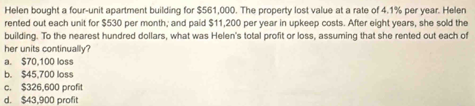 Helen bought a four-unit apartment building for $561,000. The property lost value at a rate of 4.1% per year. Helen
rented out each unit for $530 per month; and paid $11,200 per year in upkeep costs. After eight years, she sold the
building. To the nearest hundred dollars, what was Helen's total profit or loss, assuming that she rented out each of
her units continually?
a. $70,100 loss
b. $45,700 loss
c. $326,600 profit
d. $43,900 profit