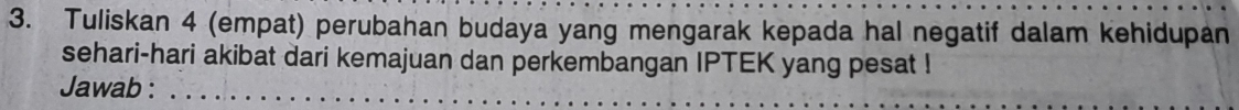 Tuliskan 4 (empat) perubahan budaya yang mengarak kepada hal negatif dalam kehidupan 
sehari-hari akibat dari kemajuan dan perkembangan IPTEK yang pesat ! 
Jawab :_