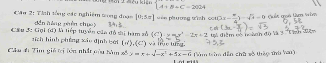 tổng thời 2 điều kiện beginarrayl A+B+C=2024endarray.
Câu 2: Tính tổng các nghiệm trong đoạn [0;5π ] của phương trình cot (3x- π /4 )-sqrt(3)=0 (kết quả làm tròn 
đến hàng phần chục) 
Câu 3: Gọi (d) là tiếp tuyến của đồ thị hàm số (C):y=x^2-2x+2 tại điểm có hoành độ là 3. Tỉnh diện 
tích hình phẳng xác định bởi (d),(C) và trục tung. 
Câu 4: Tìm giá trị lớn nhất của hàm số y=x+sqrt(-x^2+5x-6) (làm tròn đến chữ số thập thứ hai). 
Lài giải