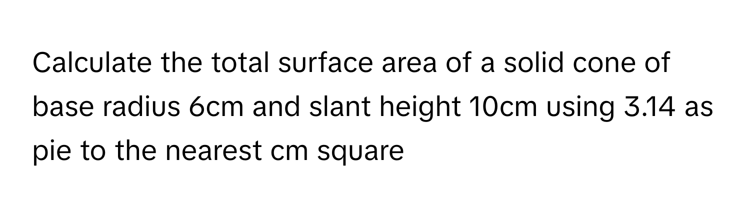 Calculate the total surface area of a solid cone of base radius 6cm and slant height 10cm using 3.14 as pie to the nearest cm square