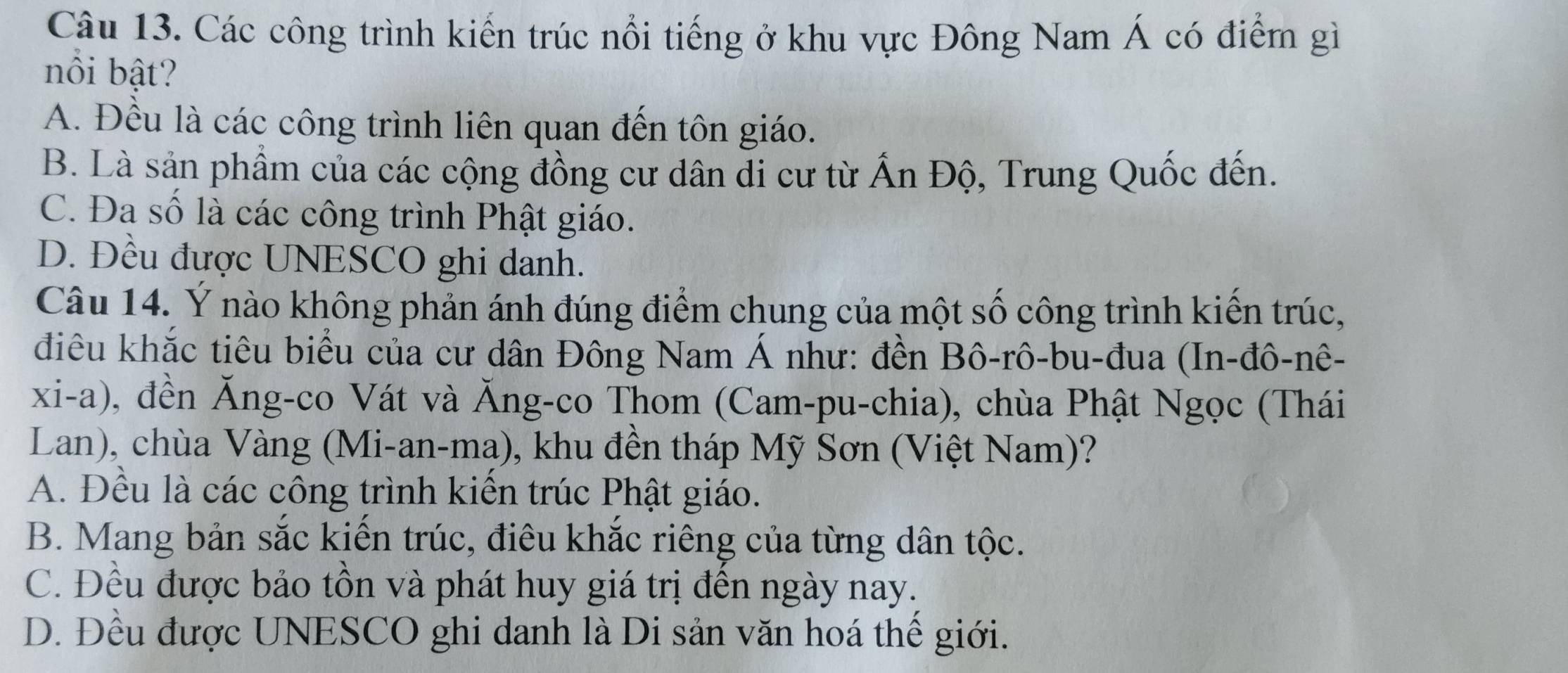 Các công trình kiến trúc nổi tiếng ở khu vực Đông Nam Á có điểm gì
nồi bật?
A. Đều là các công trình liên quan đến tôn giáo.
B. Là sản phẩm của các cộng đồng cư dân đi cư từ Ấn Độ, Trung Quốc đến.
C. Đa số là các công trình Phật giáo.
D. Đều được UNESCO ghi danh.
Câu 14. Ý nào không phản ánh đúng điểm chung của một số công trình kiến trúc,
điêu khắc tiêu biểu của cư dân Đông Nam Á như: đền Bô-rô-bu-đua (In-đô-nê-
xi-a), đền Ăng-co Vát và Ăng-co Thom (Cam-pu-chia), chùa Phật Ngọc (Thái
Lan), chùa Vàng (Mi-an-ma), khu đền tháp Mỹ Sơn (Việt Nam)?
A. Đều là các công trình kiến trúc Phật giáo.
B. Mang bản sắc kiến trúc, điêu khắc riêng của từng dân tộc.
C. Đều được bảo tồn và phát huy giá trị đến ngày nay.
D. Đều được UNESCO ghi danh là Di sản văn hoá thể giới.