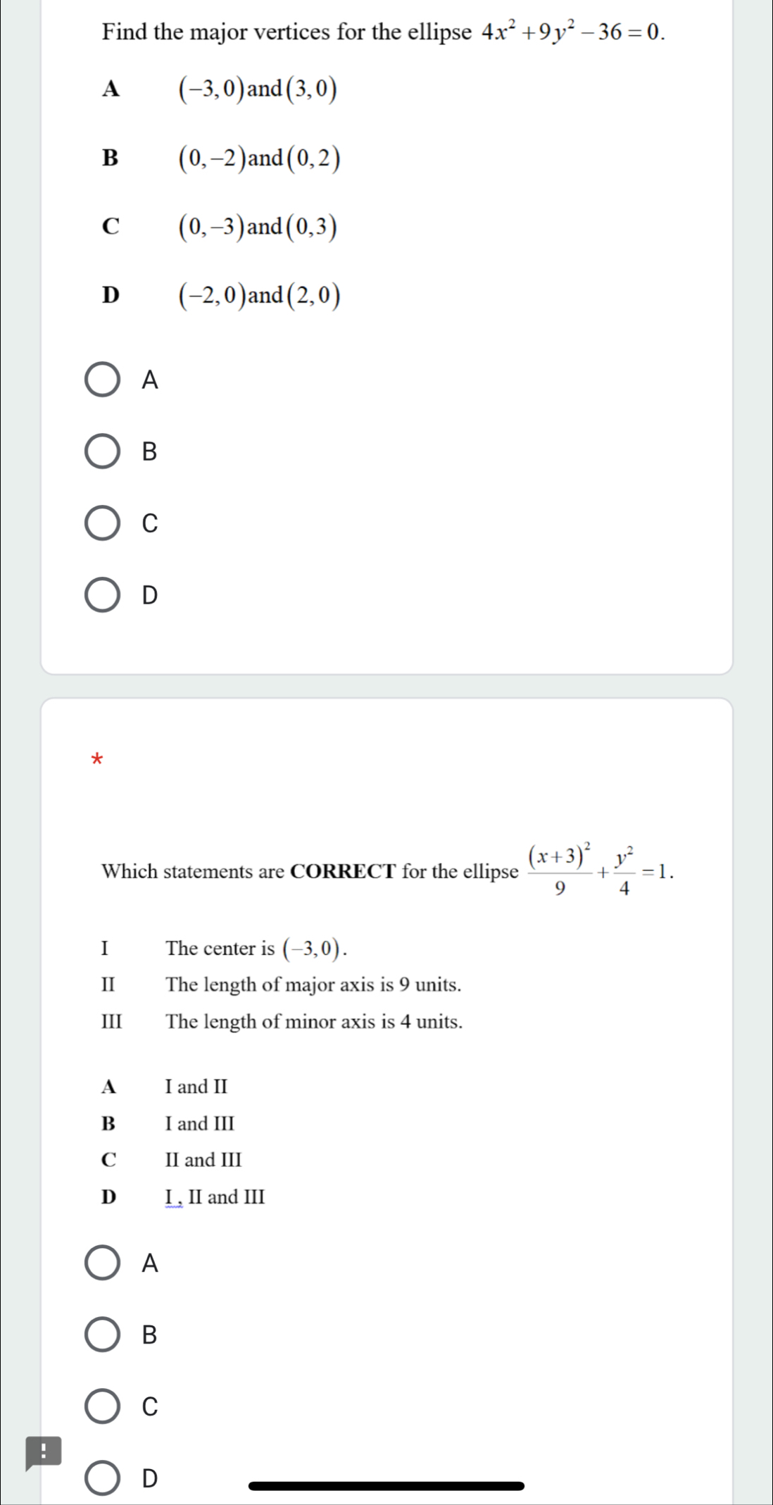 Find the major vertices for the ellipse 4x^2+9y^2-36=0.
A (-3,0) and (3,0)
B (0,-2) and (0,2)
C (0,-3) and (0,3)
D (-2,0) and (2,0)
A
B
C
D
*
Which statements are CORRECT for the ellipse frac (x+3)^29+ y^2/4 =1. 
I The center is (-3,0). 
II The length of major axis is 9 units.
III The length of minor axis is 4 units.
A I and II
B I and III
C II and III
D I , II and III
A
B
C
!
D