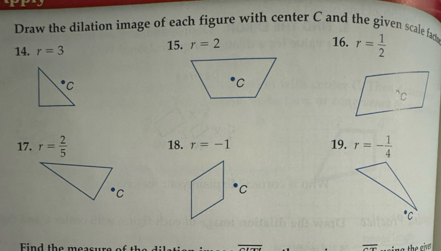 Draw the dilation image of each figure with center C and the given scale facty
14. r=3
15. r=2 16. r= 1/2 
17. r= 2/5  18. r=-1 19. r=- 1/4 
C
Find the measure of the overline arctan t
overline Om sing the give