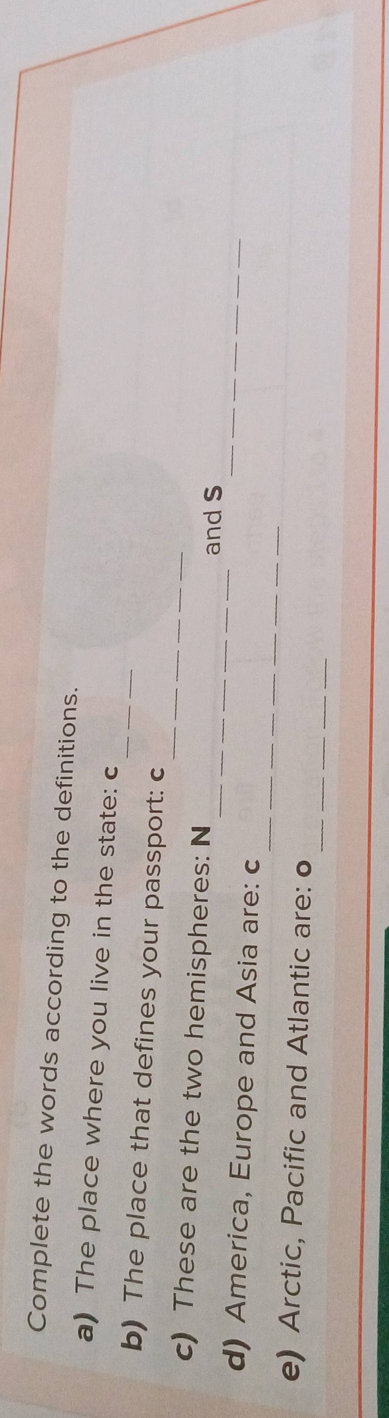 Complete the words according to the definitions. 
_ 
a) The place where you live in the state: c 
_ 
b) The place that defines your passport: c 
_ 
c) These are the two hemispheres: N 
_and s 
_ 
d) America, Europe and Asia are: c 
_ 
e) Arctic, Pacific and Atlantic are: o