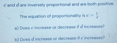 c and α ·are inversely proportional and are both positive. 
The equation of proportionality is c= 5/d . 
a) Does c increase or decrease if d increases? 
b) Does d increase or decrease if c increases?