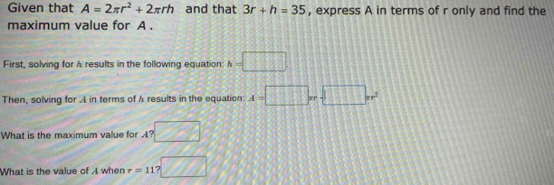 Given that A=2π r^2+2π rh and that 3r+h=35 , express A in terms of r only and find the 
maximum value for A. 
First, solving for A results in the following equation: h=□
Then, solving for A in terms of λ results in the equation: A=□ π r-□ π r^2
What is the maximum value for A? 7%
What is the value of A when r=11 ?□