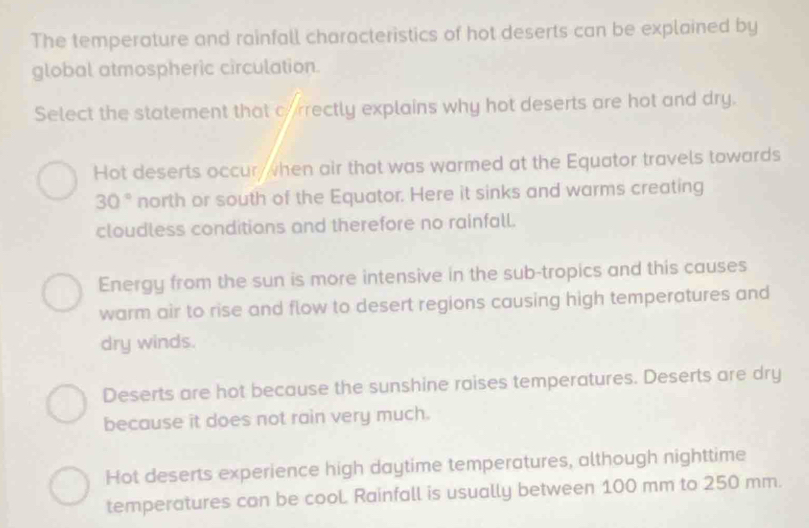 The temperature and rainfall characteristics of hot deserts can be explained by
global atmospheric circulation.
Select the statement that correctly explains why hot deserts are hot and dry.
Hot deserts occur, when air that was warmed at the Equator travels towards
30° north or south of the Equator. Here it sinks and warms creating
cloudless conditions and therefore no rainfall.
Energy from the sun is more intensive in the sub-tropics and this causes
warm air to rise and flow to desert regions causing high temperatures and
dry winds.
Deserts are hot because the sunshine raises temperatures. Deserts are dry
because it does not rain very much.
Hot deserts experience high daytime temperatures, although nighttime
temperatures con be cool. Rainfall is usually between 100 mm to 250 mm.