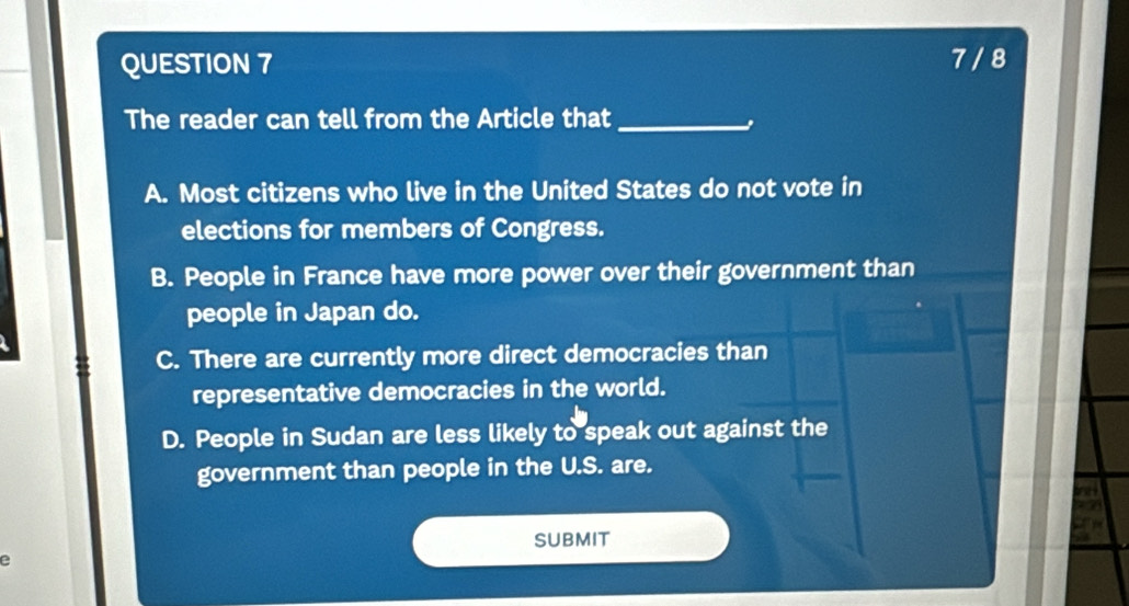 7 / 8
The reader can tell from the Article that_
A. Most citizens who live in the United States do not vote in
elections for members of Congress.
B. People in France have more power over their government than
people in Japan do.
C. There are currently more direct democracies than
representative democracies in the world.
D. People in Sudan are less likely to speak out against the
government than people in the U.S. are.
SUBMIT
e