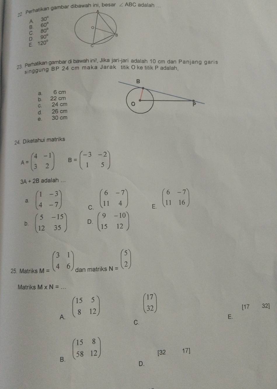 Perhatikan gambar dibawah ini, besar ∠ ABC adalah ...
A 30°
60°
C 80°
D. 90°
E. 120°
23. Perhatikan gambar di bawah ini!, Jika jari-jari adalah 10 cm dan Panjang garis
singgung BP 24 cm maka Jarak titik Oke titik P adalah,
a. 6 cm
b. 22 cm
c. 24 cm
d. 26 cm
e. 30 cm
24. Diketahui matriks
A=beginpmatrix 4&-1 3&2endpmatrix B=beginpmatrix -3&-2 1&5endpmatrix
3A+2B adalah ...
a. beginpmatrix 1&-3 4&-7endpmatrix beginpmatrix 6&-7 11&4endpmatrix beginpmatrix 6&-7 11&16endpmatrix
C.
E.
b. beginpmatrix 5&-15 12&35endpmatrix D. beginpmatrix 9&-10 15&12endpmatrix
25. Matriks M=beginpmatrix 3&1 4&6endpmatrix dan matriks N=beginpmatrix 5 2endpmatrix
Matriks M* N= _
A. beginpmatrix 15&5 8&12endpmatrix
beginpmatrix 17 32endpmatrix
[1732]
E.
C.
B. beginpmatrix 15&8 58&12endpmatrix
[3217]
D.