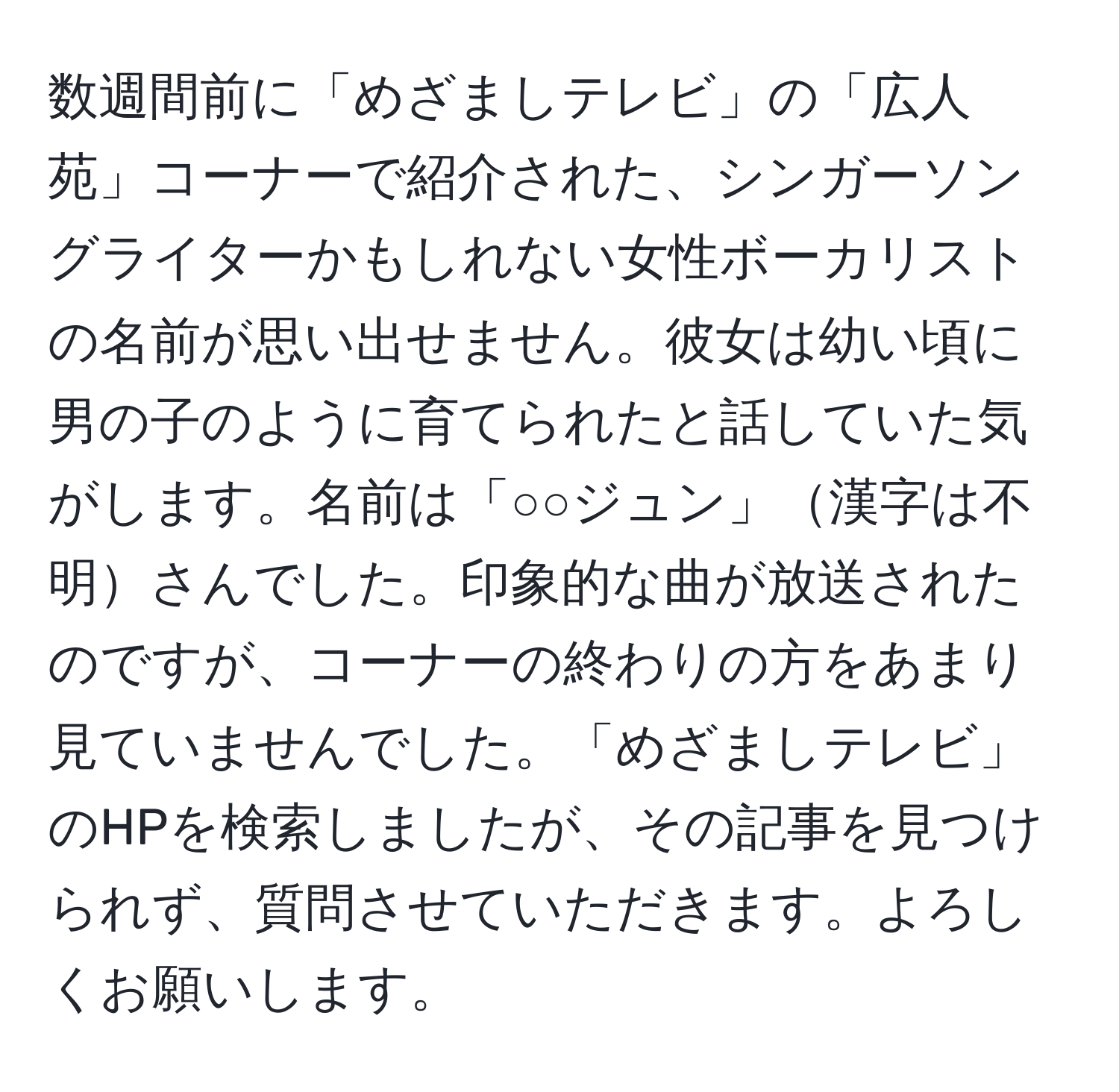 数週間前に「めざましテレビ」の「広人苑」コーナーで紹介された、シンガーソングライターかもしれない女性ボーカリストの名前が思い出せません。彼女は幼い頃に男の子のように育てられたと話していた気がします。名前は「○○ジュン」漢字は不明さんでした。印象的な曲が放送されたのですが、コーナーの終わりの方をあまり見ていませんでした。「めざましテレビ」のHPを検索しましたが、その記事を見つけられず、質問させていただきます。よろしくお願いします。