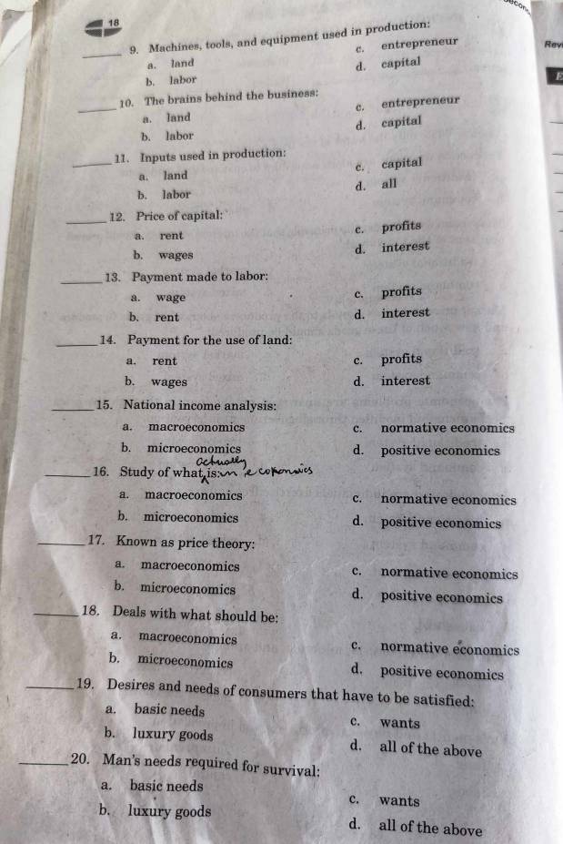 18
9. Machines, tools, and equipment used in production:
_a. land c. entrepreneur
Rey
d. capital
b. labor
10. The brains behind the business:
_a. land c. entrepreneur
d. capital
b. labor
_11. Inputs used in production:
c. capital
a. land
b. labor d. all
_12. Price of capital:
a. rent c. profits
b. wages d. interest
_13. Payment made to labor:
a. wage c. profits
b. rent d. interest
_14. Payment for the use of land:
a. rent c. profits
b. wages d. interest
_15. National income analysis:
a. macroeconomics c. normative economics
b. microeconomics d. positive economics
_16. Study of what is:
a. macroeconomics c. normative economics
b. microeconomics d. positive economics
_17. Known as price theory:
a. macroeconomics c. normative economics
b. microeconomics d. positive economics
_18. Deals with what should be:
a. macroeconomics c. normative economics
b. microeconomics d. positive economics
_19. Desires and needs of consumers that have to be satisfied:
a. basic needs c. wants
b. luxury goods d. all of the above
_20. Man's needs required for survival:
a. basic needs c. wants
b. luxury goods d. all of the above