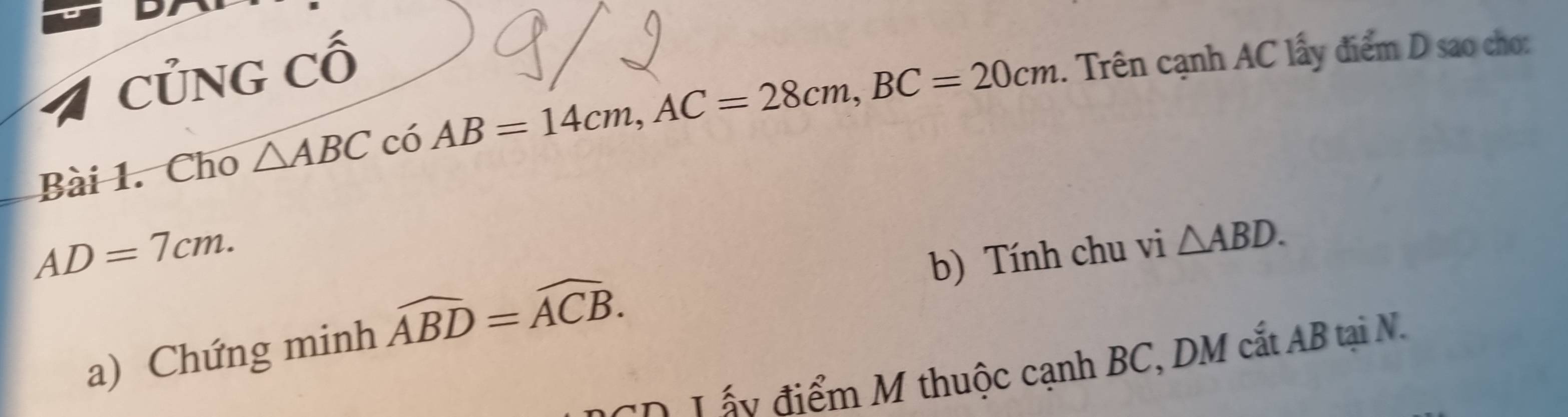 CủNG Cố 
Bài 1. Cho △ ABC có AB=14cm, AC=28cm, BC=20cm. Trên cạnh AC lấy điểm D sao cho:
AD=7cm. 
b) Tính chu vi △ ABD. 
a) Chứng minh widehat ABD=widehat ACB. 
C p L ấy điểm M thuộc cạnh BC, DM cắt AB tại N.