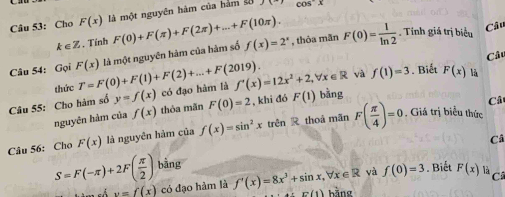 Cho F(x) là một nguyên hàm của hàm số cos^-x
k∈ Z. Tính F(0)+F(π )+F(2π )+...+F(10π ). 
Câu 54: Gọi F(x) là một nguyên hàm của hàm số f(x)=2^x , thỏa mãn F(0)= 1/ln 2 . Tính giá trị biểu 
Câu 
Câu 
thức T=F(0)+F(1)+F(2)+...+F(2019). 
Câu 55: Cho hàm số y=f(x) có đạo hàm là f'(x)=12x^2+2, forall x∈ R và f(1)=3. Biết F(x) là 
nguyên hàm của f(x) thỏa mãn F(0)=2 , khi đó F(1) bằng 
Câu 56: Cho F(x) là nguyên hàm của f(x)=sin^2xtrhat enR thoả mãn F( π /4 )=0
Cât 
. Giá trị biểu thức 
Câ
S=F(-π )+2F( π /2 ) bằng
v=f(x) có đạo hàm là f'(x)=8x^3+sin x, forall x∈ R và f(0)=3. Biết F(x) là Cã
E(1) bằng