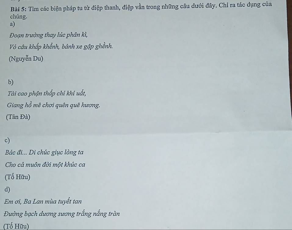 Tìm các biện pháp tu từ điệp thanh, điệp vần trong những câu dưới đây. Chỉ ra tác dụng của
chúng.
a)
Đoạn trường thay lúc phân kì,
Vó câu khấp khểnh, bánh xe gập ghềnh.
(Nguyễn Du)
b)
Tài cao phận thấp chí khí uất,
Giang hồ mê chơi quên quê hương.
(Tản Đà)
c)
Bác đi... Di chúc giục lòng ta
Cho cả muôn đời một khúc ca
(Tố Hữu)
d)
Em ơi, Ba Lan mùa tuyết tan
Đường bạch dương sương trắng nắng tràn
(Tố Hữu)