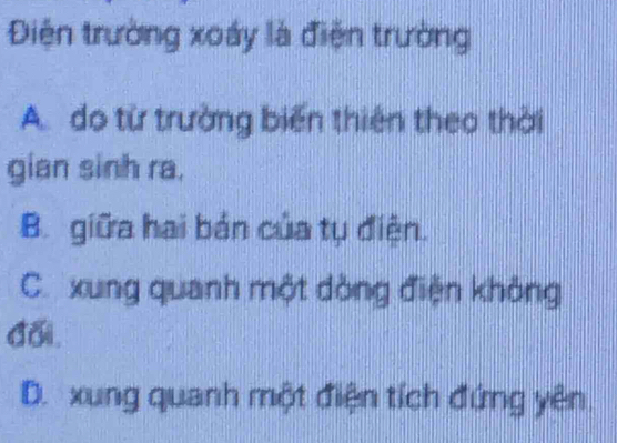 Điện trường xoáy là điện trường
A. do từ trường biến thiên theo thời
gian sinh ra.
B. giữa hai bán của tụ điện.
C. xung quanh một dòng điện không
đai.
D. xung quanh một điện tích đứng yên