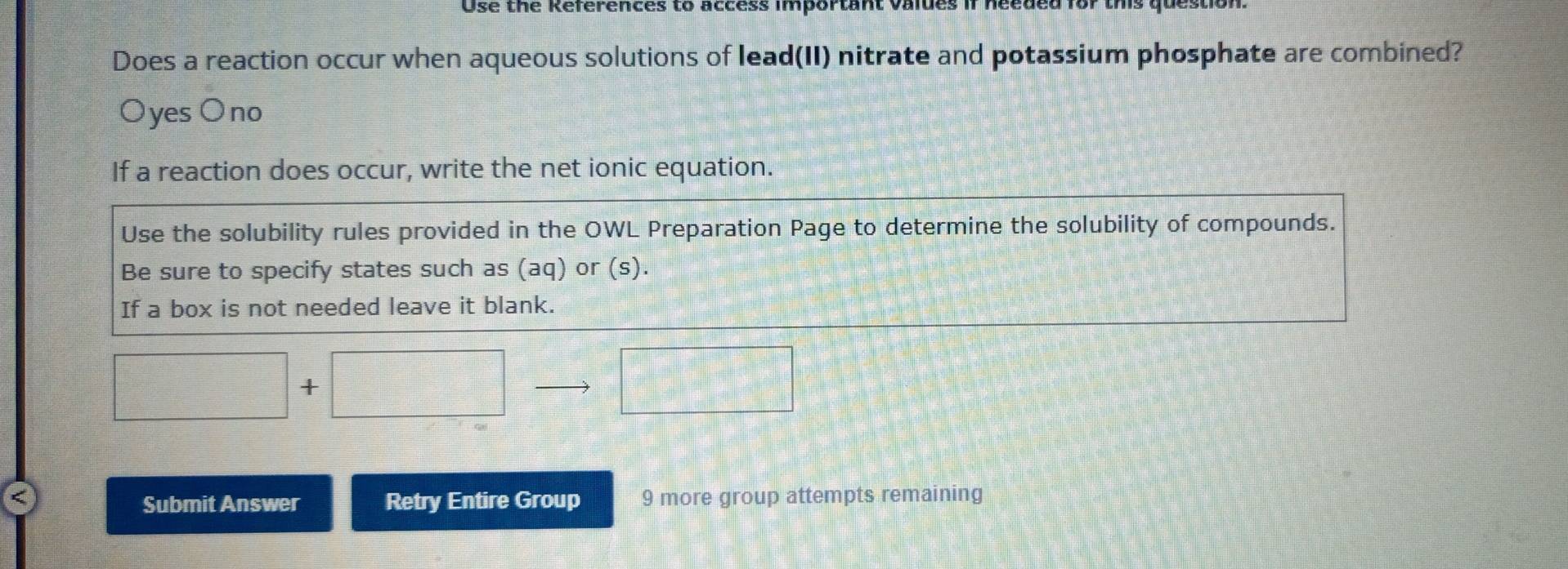 Use the References to access important vaides if need
Does a reaction occur when aqueous solutions of lead(II) nitrate and potassium phosphate are combined?
Oyes O no
If a reaction does occur, write the net ionic equation.
Use the solubility rules provided in the OWL Preparation Page to determine the solubility of compounds.
Be sure to specify states such as (aq) or (s).
If a box is not needed leave it blank.
□ +□ □ 
□ 
a Retry Entire Group 9 more group attempts remaining
Submit Answer