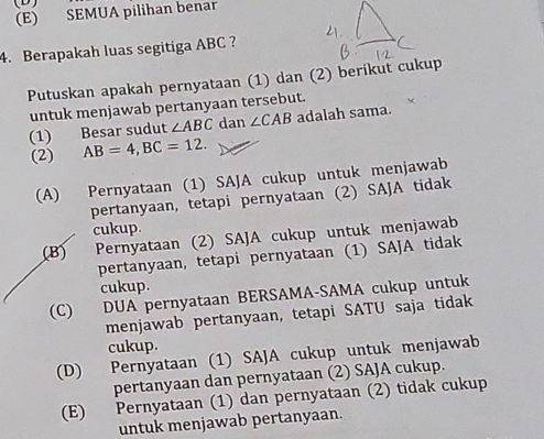 (E) SEMUA pilihan benar
4. Berapakah luas segitiga ABC ?
Putuskan apakah pernyataan (1) dan (2) berikut cukup
untuk menjawab pertanyaan tersebut.
(1) Besar sudut ∠ ABC dan ∠ CAB adalah sama.
(2) AB=4, BC=12.
(A) Pernyataan (1) SAJA cukup untuk menjawab
pertanyaan, tetapi pernyataan (2) SAJA tidak
cukup.
(B) Pernyataan (2) SAJA cukup untuk menjawab
pertanyaan, tetapi pernyataan (1) SAJA tidak
cukup.
(C) DUA pernyataan BERSAMA-SAMA cukup untuk
menjawab pertanyaan, tetapi SATU saja tidak
cukup.
(D) Pernyataan (1) SAJA cukup untuk menjawab
pertanyaan dan pernyataan (2) SAJA cukup.
(E) Pernyataan (1) dan pernyataan (2) tidak cukup
untuk menjawab pertanyaan.