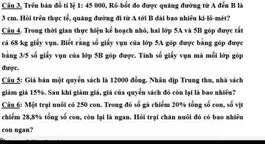 Trên bản đồ tỉ lệ 1: 45 000, Rồ-bốt đo được quãng đường từ A đến B là
3 cm. Hỏi trên thực tế, quãng đường đi từ A tới B dài bao nhiêu ki-lồ-mét? 
Cầu 4. Trong thời gian thực hiện kế hoạch nhỏ, hai lớp 5A và 5B góp được tất 
cả 68 kg giấy vụn. Biết rằng số giấy vụn của lớp 5A góp được bằng góp được 
bằng 3/5 số giấy vụn của lớp 5B góp được. Tính số giấy vụn mà mỗi lớp góp 
được. 
Câu 5: Giá bán một quyển sách là 12000 đồng. Nhân dịp Trung thu, nhà sách 
giảm giá 15%. Sau khi giảm giá, giá của quyền sách đó còn lại là bao nhiều? 
Câu 6: Một trại nuôi có 250 con. Trong đó số gà chiếm 20% tổng số con, số vịt 
chiếm 28, 8% tổng số con, còn lại là ngan. Hỏi trại chăn nuôi đó có bao nhiều 
con ngan?