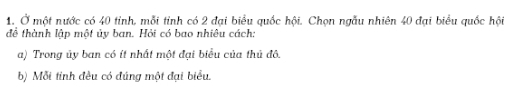 Ở một nước có 40 tỉnh, mỗi tinh có 2 đại biểu quốc hội. Chọn ngẫu nhiên 40 đại biểu quốc hội 
đề thành lập một ủy ban. Hỏi có bao nhiêu cách: 
a) Trong ủy ban có ít nhất một đại biểu của thủ đô. 
b) Mỗi tinh đều có đúng một đại biểu.