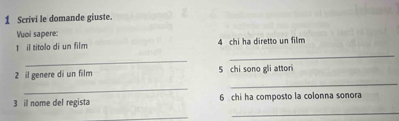 Scrivi le domande giuste. 
Vuoi sapere: 
_ 
1 il titolo di un film 4 chi ha diretto un film 
_ 
2 il genere di un film 5 chi sono gli attori 
_ 
_ 
3 il nome del regista 6 chi ha composto la colonna sonora 
_ 
_