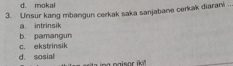 d. mokal
3. Unsur kang mbangun cerkak saka sanjabane cerkak diarani ..
a. intrinsik
b. pamangun
c. ekstrinsik
d. sosial
ri g n g isor iki!