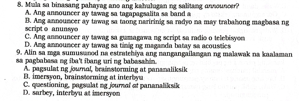 Mula sa binasang pahayag ano ang kahulugan ng salitang announcer?
A. Ang announcer ay tawag sa tagapagsalita sa band a
B. Ang announcer ay tawag sa taong naririnig sa radyo na may trabahong magbasa ng
script o anunsyo
C. Ang announcer ay tawag sa gumagawa ng script sa radio o telebisyon
D. Ang announcer ay tawag sa tinig ng maganda batay sa acoustics
9. Alin sa mga sumusunod na estratehiya ang nangangailangan ng malawak na kaalaman
sa pagbabasa ng iba’t ibang uri ng babasahin.
A. pagsulat ng journal, brainstorming at pananaliksik
B. imersyon, brainstorming at interbyu
C. questioning, pagsulat ng journal at pananaliksik
D. sarbey, interbyu at imersyon