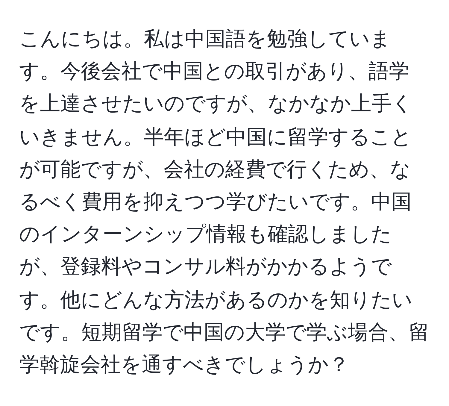 こんにちは。私は中国語を勉強しています。今後会社で中国との取引があり、語学を上達させたいのですが、なかなか上手くいきません。半年ほど中国に留学することが可能ですが、会社の経費で行くため、なるべく費用を抑えつつ学びたいです。中国のインターンシップ情報も確認しましたが、登録料やコンサル料がかかるようです。他にどんな方法があるのかを知りたいです。短期留学で中国の大学で学ぶ場合、留学斡旋会社を通すべきでしょうか？