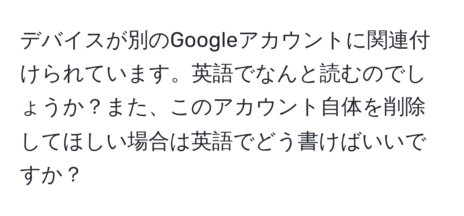 デバイスが別のGoogleアカウントに関連付けられています。英語でなんと読むのでしょうか？また、このアカウント自体を削除してほしい場合は英語でどう書けばいいですか？