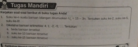 Tugas Mandiri 
Kerjakan soal-soal berikut di buku tugas Anda! 
1. Suku ke-n suatu barisan bilangan dirumuskan U_n=15-3n. Tentukan suku ke -2, suku ke -5, 
suku ke -8! 
2. Diketahui barisan aritmetika: 4, 1, -2, -5, .... Tentukan: 
a. beda barisan tersebut 
b. suku ke- 10 barisan tersebu 
c. suku ke- 15 barisan tersebu 
Krikulun
4 7