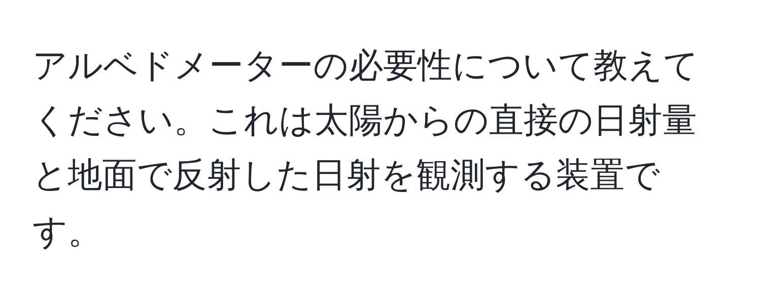 アルベドメーターの必要性について教えてください。これは太陽からの直接の日射量と地面で反射した日射を観測する装置です。