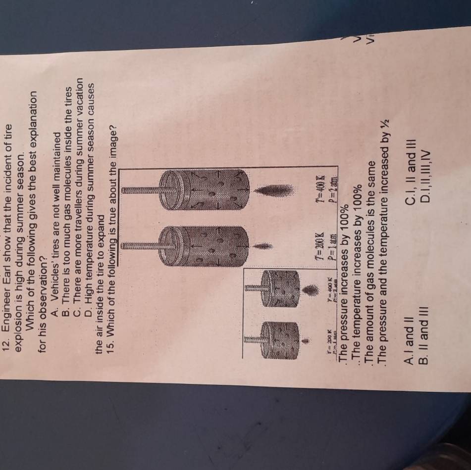 Engineer Earl show that the incident of tire
explosion is high during summer season.
Which of the following gives the best explanation
for his observation?
A. Vehicles' tires are not well maintained
B. There is too much gas molecules inside the tires
C. There are more travellers during summer vacation
D. High temperature during summer season causes
the air inside the tire to expand 
15. Which of the following is true about the image?
.The temperature increases by 100%
The amount of gas molecules is the same Vi
.The pressure and the temperature increased by ½
A.I and II C.I, II and III
B. II and III D.1,Ⅱ,Ⅲ,Ⅳ