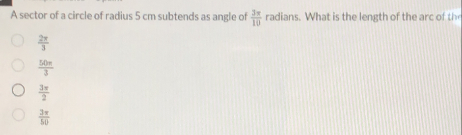 A sector of a circle of radius 5 cm subtends as angle of  3π /10  radians. What is the length of the arc of the
 2π /3 
 50π /3 
 3π /2 
 3π /50 