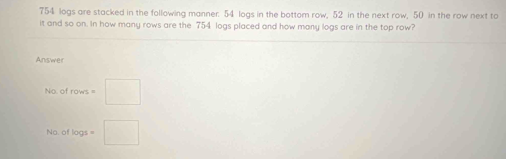 754 logs are stacked in the following manner. 54 logs in the bottom row, 52 in the next row, 50 in the row next to 
it and so on. In how many rows are the 754 logs placed and how many logs are in the top row? 
Answer 
No. of rows=□
No. of log s=□