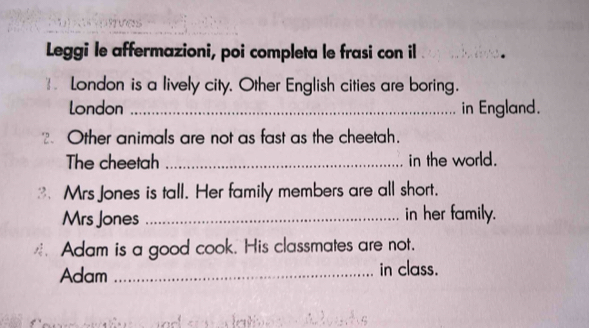 Leggi le affermazioni, poi completa le frasi con il 
*= London is a lively city. Other English cities are boring. 
London _in England. 
2. Other animals are not as fast as the cheetah. 
The cheetah _in the world. 
Mrs Jones is tall. Her family members are all short. 
Mrs Jones _in her family. 
_Adam is a good cook. His classmates are not. 
Adam _in class.