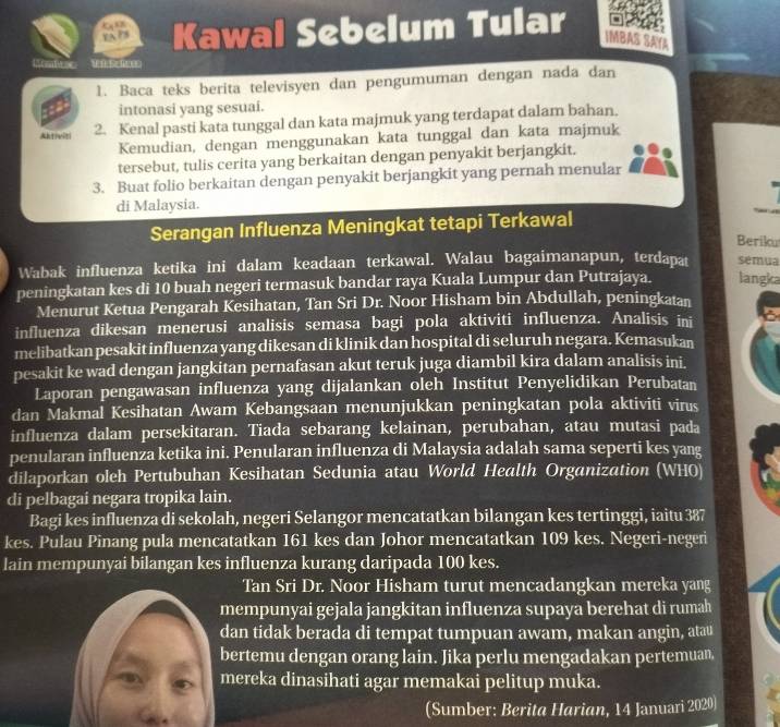 YA Kawal Sebelum Tular IM
1. Baca teks berita televisyen dan pengumuman dengan nada dan
intonasi yang sesuai.
Aktiviti 2. Kenal pasti kata tunggal dan kata majmuk yang terdapat dalam bahan.
Kemudian, dengan menggunakan kata tunggal dan kata majmuk
tersebut, tulis cerita yang berkaitan dengan penyakit berjangkit.
3. Buat folio berkaitan dengan penyakit berjangkit yang pernah menular
di Malaysia.
Serangan Influenza Meningkat tetapi Terkawal
Berik
Wabak influenza ketika ini dalam keadaan terkawal. Walau bagaimanapun, terdapat sémua
peningkatan kes di 10 buah negeri termasuk bandar raya Kuala Lumpur dan Putrajaya. langka
Menurut Ketua Pengarah Kesihatan, Tan Sri Dr. Noor Hisham bin Abdullah, peningkatan
influenza dikesan menerusi analisis semasa bagi pola aktiviti influenza. Analisis ini
melibatkan pesakit influenza yang dikesan di klinik dan hospital di seluruh negara. Kemasukan
pesakit ke wad dengan jangkitan pernafasan akut teruk juga diambil kira dalam analisis ini.
Laporan pengawasan influenza yang dijalankan oleh Institut Penyelidikan Perubatan
dan Makmal Kesihatan Awam Kebangsaan menunjukkan peningkatan pola aktiviti virus
influenza dalam persekitaran. Tiada sebarang kelainan, perubahan, atau mutasi pada
penularan influenza ketika ini. Penularan influenza di Malaysia adalah sama seperti kes yang
dilaporkan oleh Pertubuhan Kesihatan Sedunia atau World Health Organization (WHO)
di pelbagai negara tropika lain.
Bagi kes influenza di sekolah, negeri Selangor mencatatkan bilangan kes tertinggi, iaitu 387
kes. Pulau Pinang pula mencatatkan 161 kes dan Johor mencatatkan 109 kes. Negeri-negeri
lain mempunyai bilangan kes influenza kurang daripada 100 kes.
Tan Sri Dr. Noor Hisham turut mencadangkan mereka yang
mempunyai gejala jangkitan influenza supaya berehat di rumah
dan tidak berada di tempat tumpuan awam, makan angin, atau
bertemu dengan orang lain. Jika perlu mengadakan pertemuan,
mereka dinasihati agar memakai pelitup muka.
a
(Sumber: Berita Harian, 14 Januari 2020)