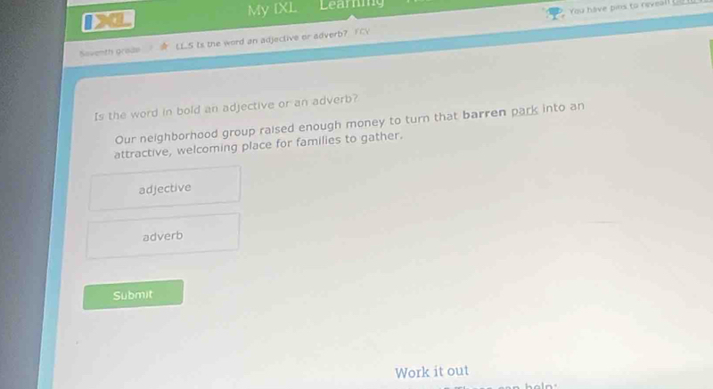 a
My IXL Learng
You have pins to reveall _
Saventh grado LLS Is the word an adjective or adverb? FV
Is the word in bold an adjective or an adverb?
Our neighborhood group raised enough money to turn that barren park into an
attractive, welcoming place for families to gather.
adjective
adverb
Submit
Work it out