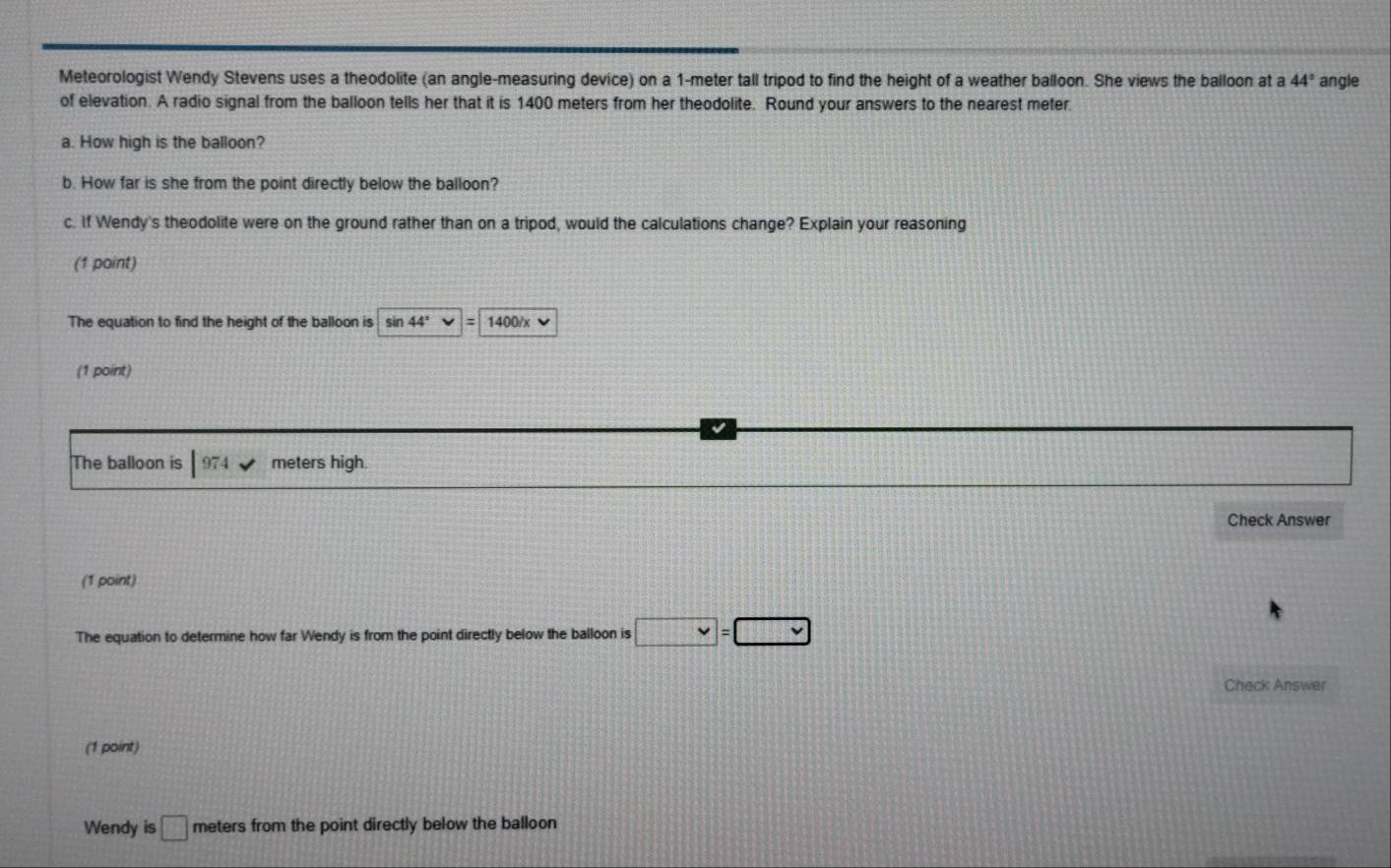 Meteorologist Wendy Stevens uses a theodolite (an angle-measuring device) on a 1-meter tall tripod to find the height of a weather balloon. She views the balloon at a 44° angle 
of elevation. A radio signal from the balloon tells her that it is 1400 meters from her theodolite. Round your answers to the nearest meter. 
a. How high is the balloon? 
b. How far is she from the point directly below the balloon? 
c. If Wendy's theodolite were on the ground rather than on a tripod, would the calculations change? Explain your reasoning 
(1 point) 
The equation to find the height of the balloon is sin 44° V=1400/x
(1 point) 
The balloon is |974 surd  meters high. 
Check Answer 
(1 point) 
The equation to determine how far Wendy is from the point directly below the balloon is □ =□
Check Answer 
(1 point) 
Wendy is □ meters from the point directly below the balloon