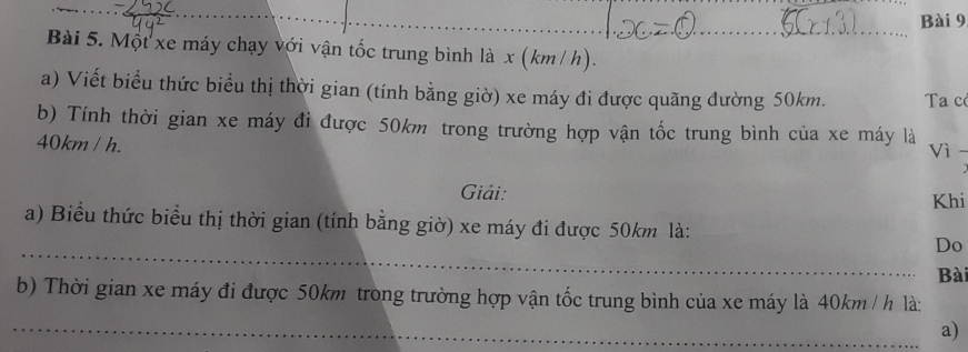 Một xe máy chạy với vận tốc trung bình là x (km / h). 
a) Viết biểu thức biểu thị thời gian (tính bằng giờ) xe máy đi được quãng đường 50km. Ta có 
b) Tính thời gian xe máy đỉ được 50km trong trường hợp vận tốc trung bình của xe máy là Vì -
40km / h. 
Giải: Khi 
a) Biểu thức biểu thị thời gian (tính bằng giờ) xe máy đi được 50km là: 
_Do 
Bài 
b) Thời gian xe máy đi được 50km trong trường hợp vận tốc trung bình của xe máy là 40km / h là: 
_a)