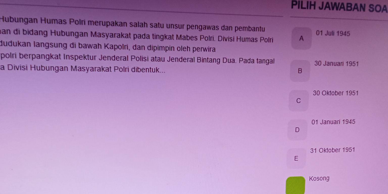 PILIH JAWABAN SOA
Hubungan Humas Polri merupakan salah satu unsur pengawas dan pembantu
an di bidang Hubungan Masyarakat pada tingkat Mabes Polri. Divisi Humas Polri A
01 Juli 1945
dudukan langsung di bawah Kapolri, dan dipimpin oleh perwira
polri berpangkat Inspektur Jenderal Polisi atau Jenderal Bintang Dua. Pada tangal 30 Januari 1951
a Divisi Hubungan Masyarakat Polri dibentuk...
B
30 Oktober 1951
C
01 Januari 1945
D
31 Oktober 1951
E
Kosong