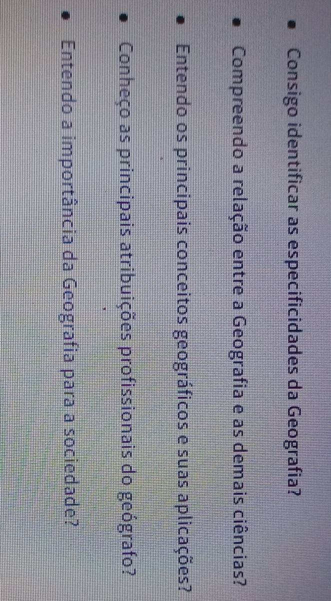 Consigo identificar as especificidades da Geografia? 
Compreendo a relação entre a Geografia e as demais ciências? 
Entendo os principais conceitos geográficos e suas aplicações? 
Conheço as principais atribuições profissionais do geógrafo? 
Entendo a importância da Geografia para a sociedade?