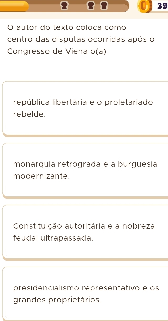 3
39
O autor do texto coloca como
centro das disputas ocorridas após o
Congresso de Viena o(a)
república libertária e o proletariado
rebelde.
monarquia retrógrada e a burguesia
modernizante.
Constituição autoritária e a nobreza
feudal ultrapassada.
presidencialismo representativo e os
grandes proprietários.